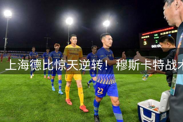上海德比惊天逆转！穆斯卡特战术完胜终结斯卢茨基统治时代
