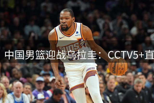 中国男篮迎战乌拉圭：CCTV5+直播展现实力