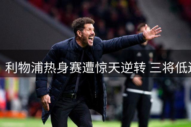 利物浦热身赛遭惊天逆转 三将低迷表现引球迷震怒