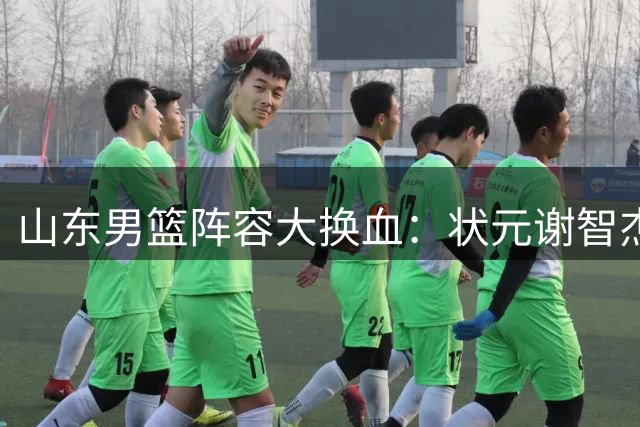 山东男篮阵容大换血：状元谢智杰遭兜售 王岚嵚段睿骐或加盟