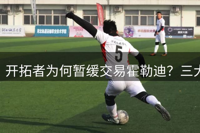 开拓者为何暂缓交易霍勒迪？三大战略考量浮出水面