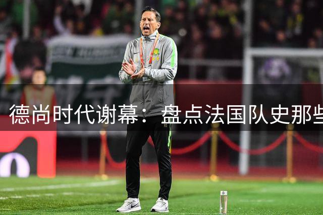 德尚时代谢幕：盘点法国队史那些或荣耀、或悲情的“最后一舞”