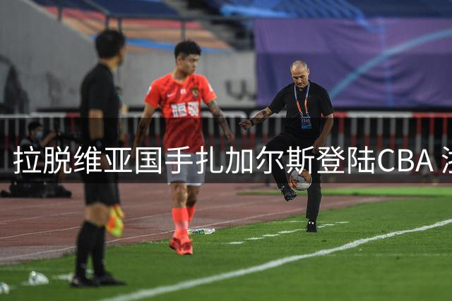 拉脱维亚国手扎加尔斯登陆CBA 浙江队迎来后场新核