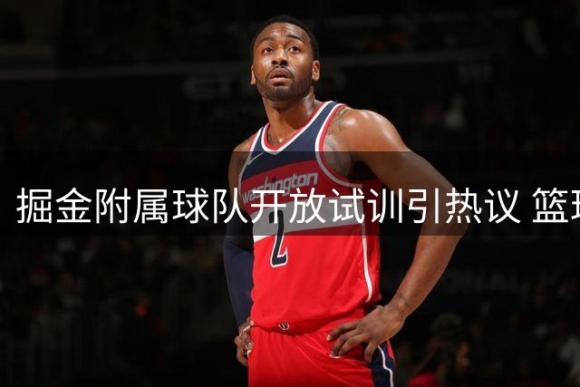 掘金附属球队开放试训引热议 篮球专家揭秘底层球员NBA逆袭之路