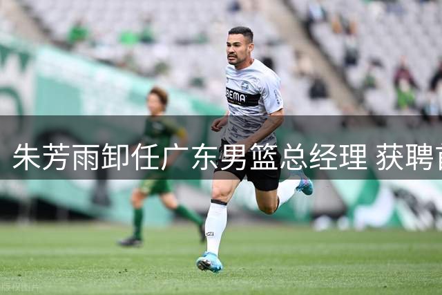朱芳雨卸任广东男篮总经理 获聘首任荣誉顾问