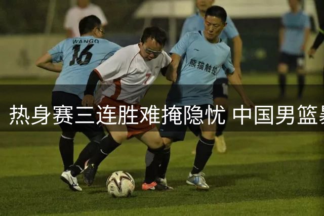 热身赛三连胜难掩隐忧 中国男篮暴露老问题待解决