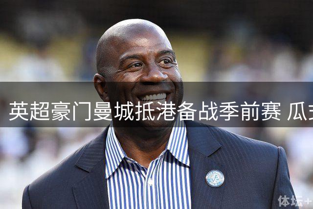 英超豪门曼城抵港备战季前赛 瓜式军团开启亚洲行首秀