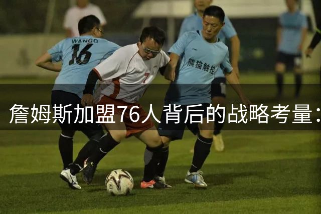 詹姆斯加盟76人背后的战略考量：43年冠军荒与城市精神的完美碰撞