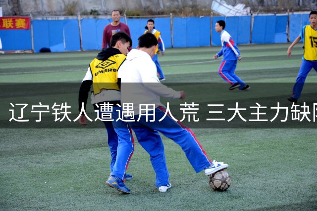 辽宁铁人遭遇用人荒 三大主力缺阵申花之战恐陷被动