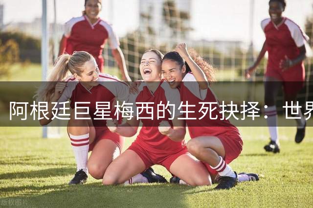 阿根廷巨星梅西的生死抉择：世界杯荣耀背后不为人知的父子泪