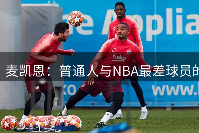 麦凯恩：普通人与NBA最差球员的差距，远大于角色球员和巨星
