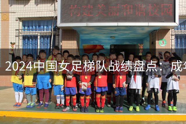 2024中国女足梯队战绩盘点：成年队遇强敌 青年军显锋芒