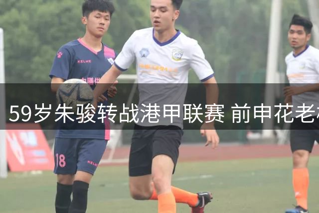 59岁朱骏转战港甲联赛 前申花老板延续职业球员生涯